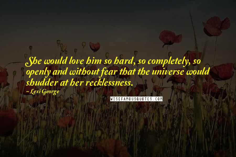 Lexi George Quotes: She would love him so hard, so completely, so openly and without fear that the universe would shudder at her recklessness.
