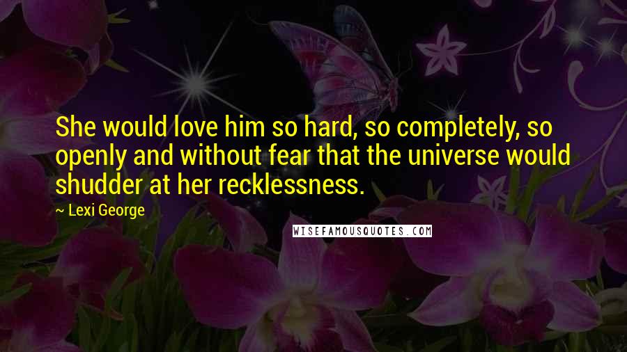 Lexi George Quotes: She would love him so hard, so completely, so openly and without fear that the universe would shudder at her recklessness.