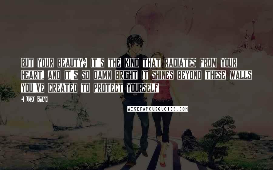 Lexi Ryan Quotes: But your beauty? It's the kind that radiates from your heart, and it's so damn bright it shines beyond these walls you've created to protect yourself