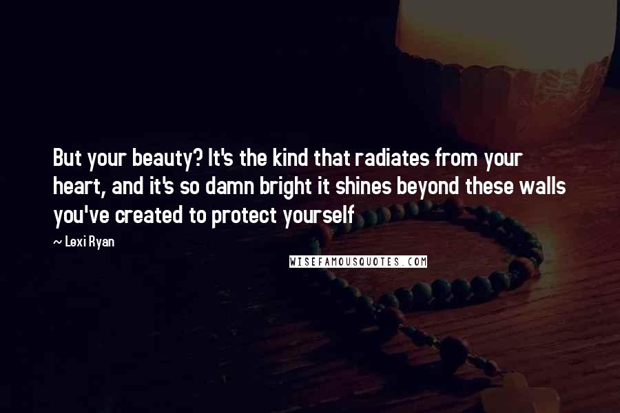 Lexi Ryan Quotes: But your beauty? It's the kind that radiates from your heart, and it's so damn bright it shines beyond these walls you've created to protect yourself