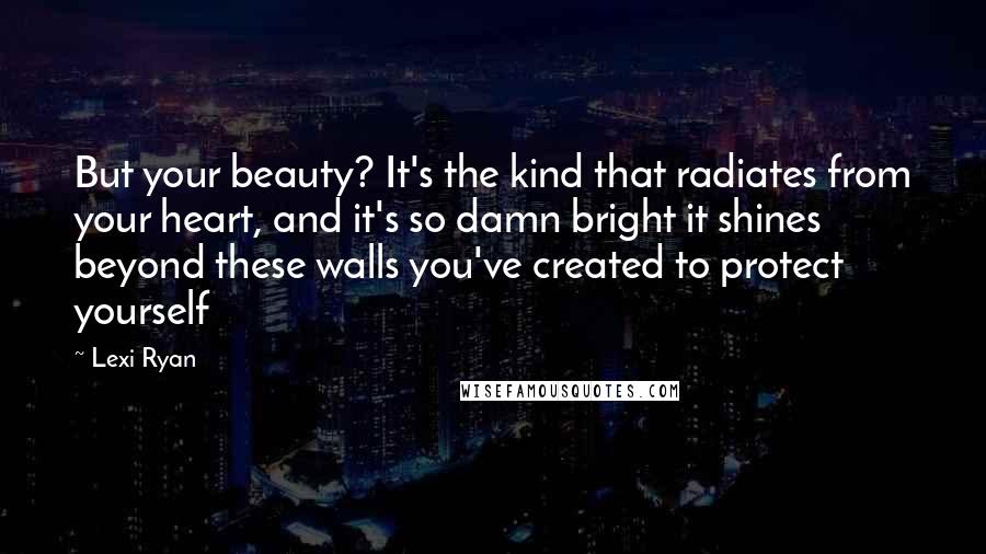 Lexi Ryan Quotes: But your beauty? It's the kind that radiates from your heart, and it's so damn bright it shines beyond these walls you've created to protect yourself