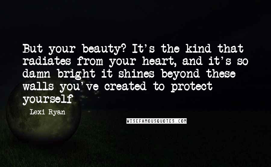 Lexi Ryan Quotes: But your beauty? It's the kind that radiates from your heart, and it's so damn bright it shines beyond these walls you've created to protect yourself