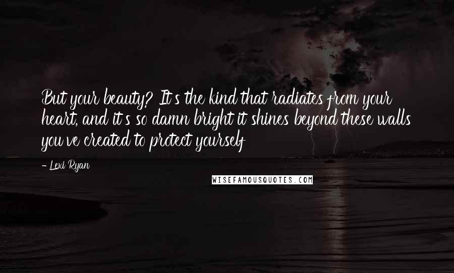 Lexi Ryan Quotes: But your beauty? It's the kind that radiates from your heart, and it's so damn bright it shines beyond these walls you've created to protect yourself