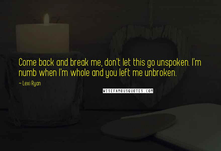 Lexi Ryan Quotes: Come back and break me, don't let this go unspoken. I'm numb when I'm whole and you left me unbroken.