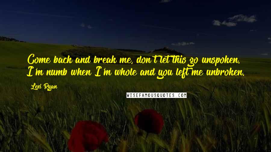 Lexi Ryan Quotes: Come back and break me, don't let this go unspoken. I'm numb when I'm whole and you left me unbroken.