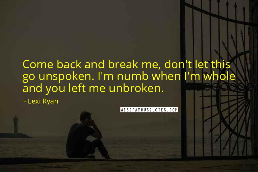 Lexi Ryan Quotes: Come back and break me, don't let this go unspoken. I'm numb when I'm whole and you left me unbroken.