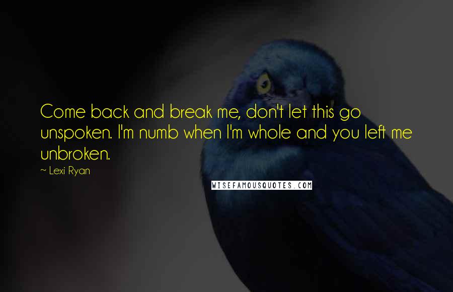 Lexi Ryan Quotes: Come back and break me, don't let this go unspoken. I'm numb when I'm whole and you left me unbroken.
