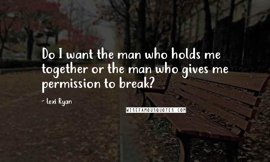 Lexi Ryan Quotes: Do I want the man who holds me together or the man who gives me permission to break?