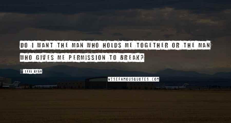 Lexi Ryan Quotes: Do I want the man who holds me together or the man who gives me permission to break?