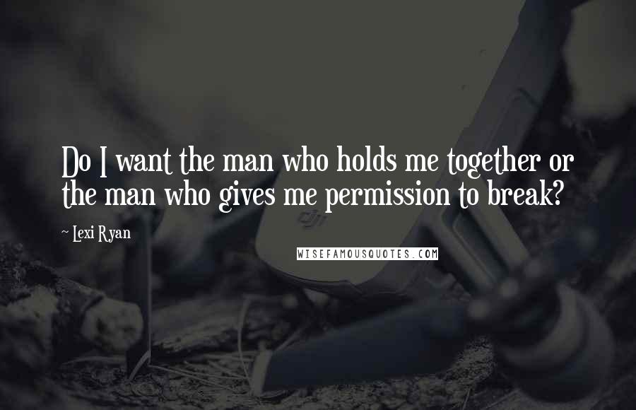 Lexi Ryan Quotes: Do I want the man who holds me together or the man who gives me permission to break?