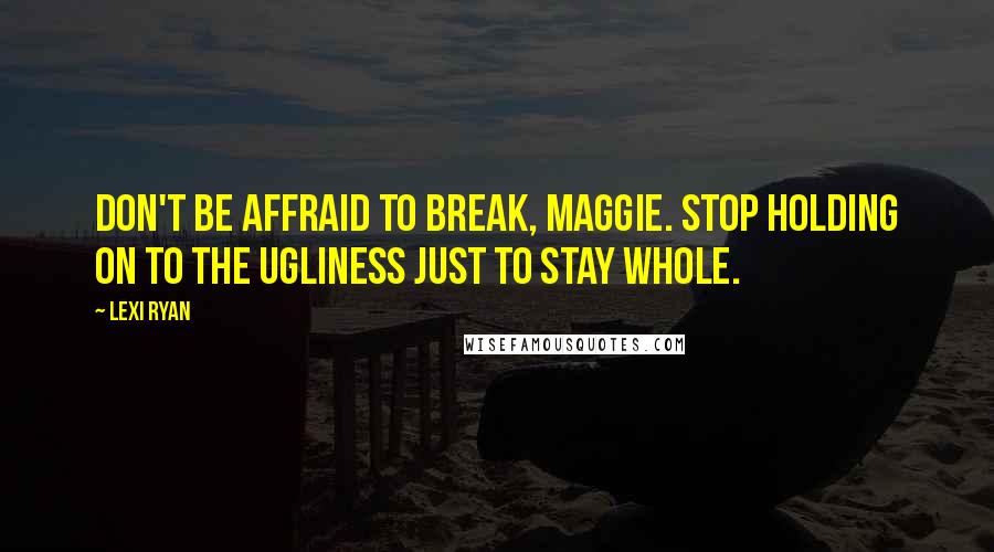 Lexi Ryan Quotes: Don't be affraid to break, Maggie. Stop holding on to the ugliness just to stay whole.