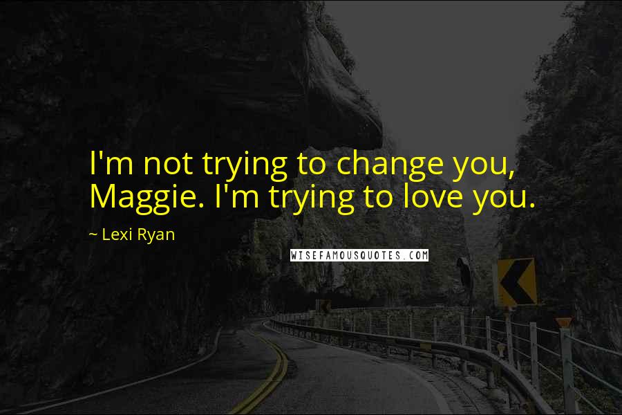 Lexi Ryan Quotes: I'm not trying to change you, Maggie. I'm trying to love you.