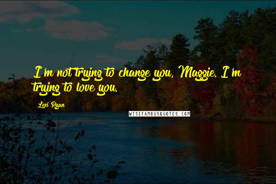 Lexi Ryan Quotes: I'm not trying to change you, Maggie. I'm trying to love you.