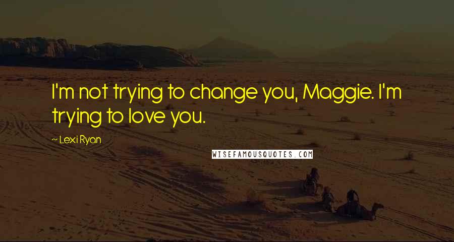 Lexi Ryan Quotes: I'm not trying to change you, Maggie. I'm trying to love you.
