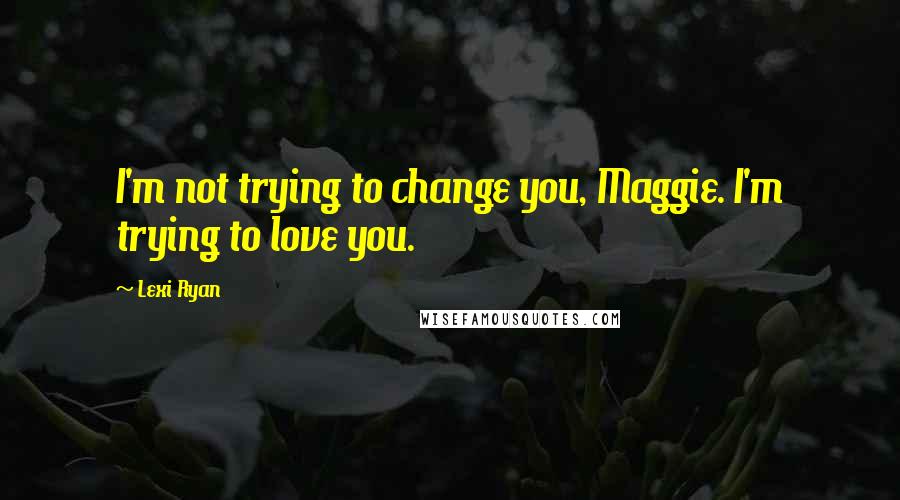 Lexi Ryan Quotes: I'm not trying to change you, Maggie. I'm trying to love you.