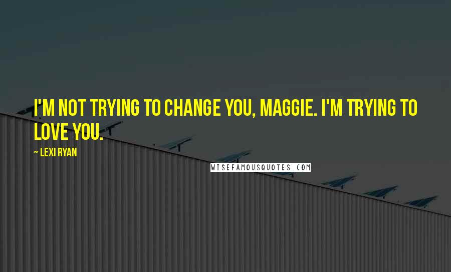 Lexi Ryan Quotes: I'm not trying to change you, Maggie. I'm trying to love you.