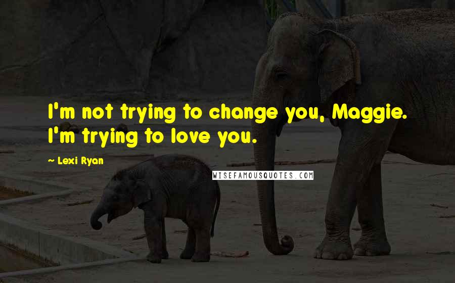 Lexi Ryan Quotes: I'm not trying to change you, Maggie. I'm trying to love you.