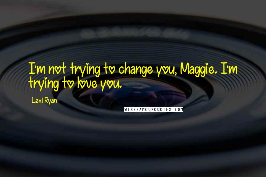 Lexi Ryan Quotes: I'm not trying to change you, Maggie. I'm trying to love you.