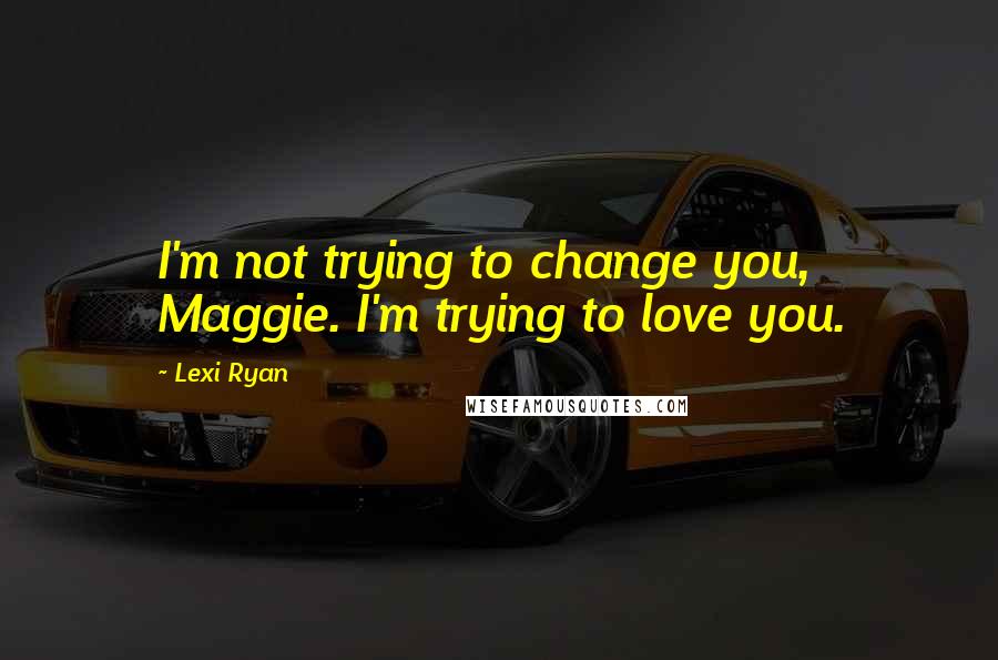 Lexi Ryan Quotes: I'm not trying to change you, Maggie. I'm trying to love you.