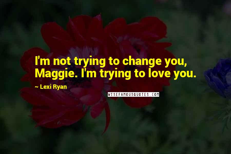 Lexi Ryan Quotes: I'm not trying to change you, Maggie. I'm trying to love you.