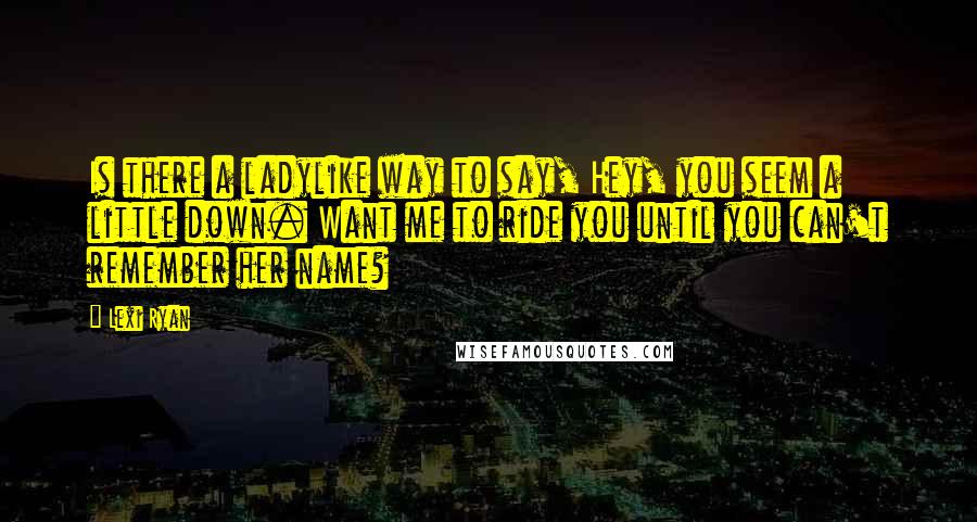 Lexi Ryan Quotes: Is there a ladylike way to say, Hey, you seem a little down. Want me to ride you until you can't remember her name?