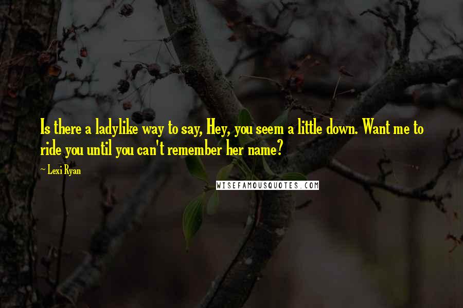 Lexi Ryan Quotes: Is there a ladylike way to say, Hey, you seem a little down. Want me to ride you until you can't remember her name?