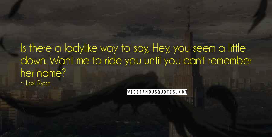 Lexi Ryan Quotes: Is there a ladylike way to say, Hey, you seem a little down. Want me to ride you until you can't remember her name?