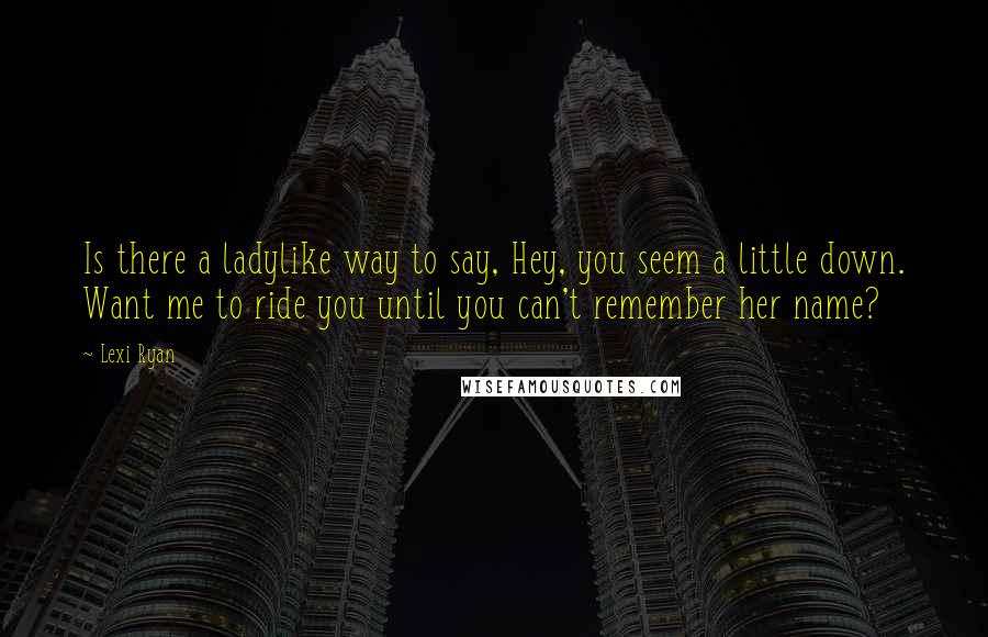 Lexi Ryan Quotes: Is there a ladylike way to say, Hey, you seem a little down. Want me to ride you until you can't remember her name?