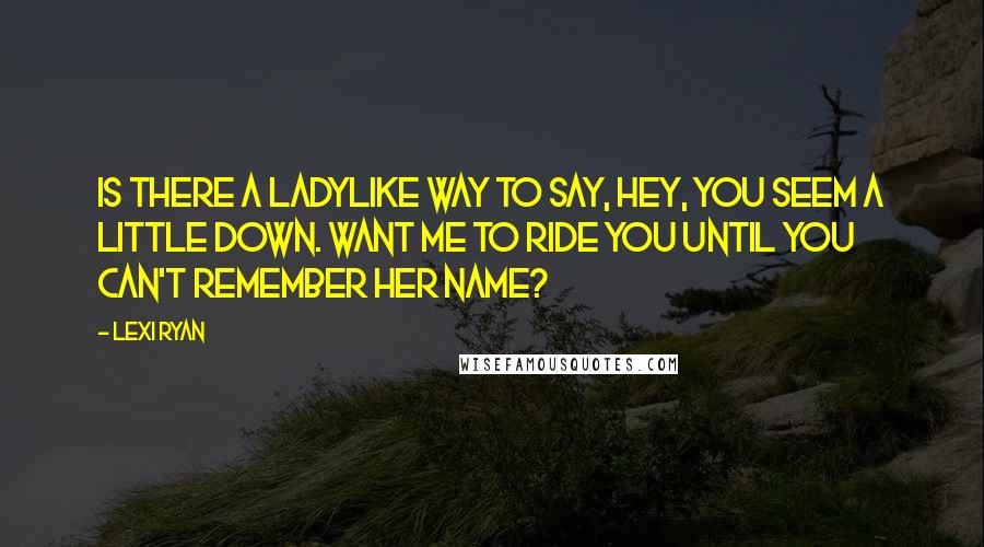 Lexi Ryan Quotes: Is there a ladylike way to say, Hey, you seem a little down. Want me to ride you until you can't remember her name?