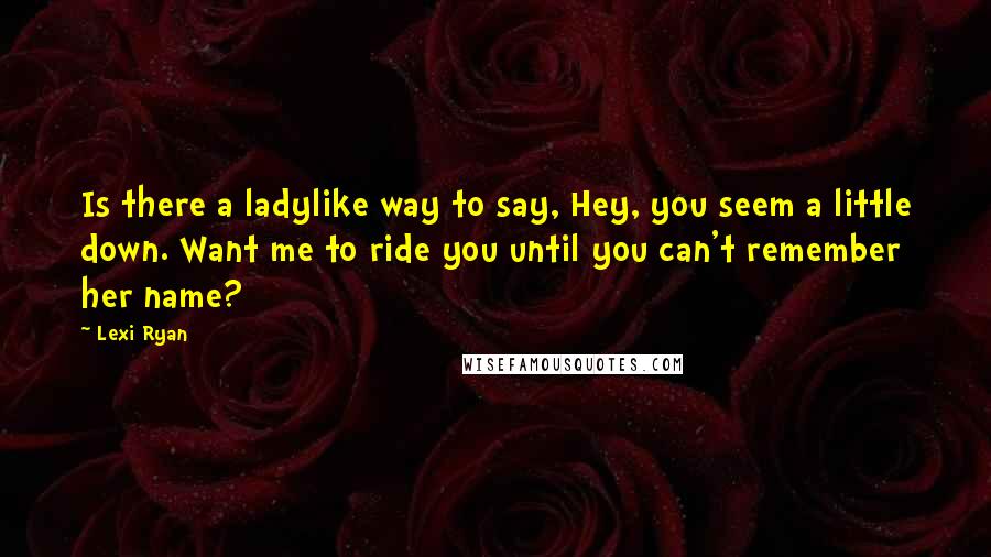 Lexi Ryan Quotes: Is there a ladylike way to say, Hey, you seem a little down. Want me to ride you until you can't remember her name?