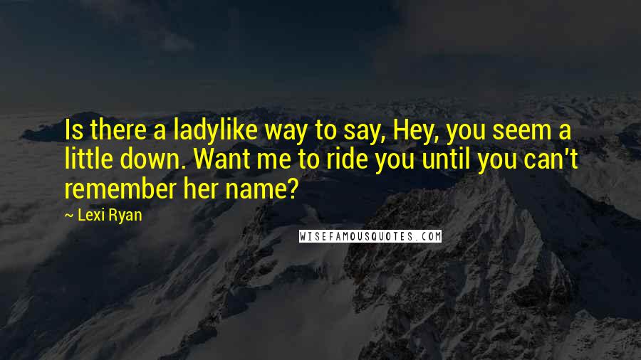 Lexi Ryan Quotes: Is there a ladylike way to say, Hey, you seem a little down. Want me to ride you until you can't remember her name?