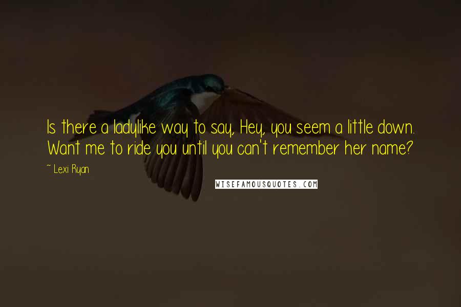 Lexi Ryan Quotes: Is there a ladylike way to say, Hey, you seem a little down. Want me to ride you until you can't remember her name?