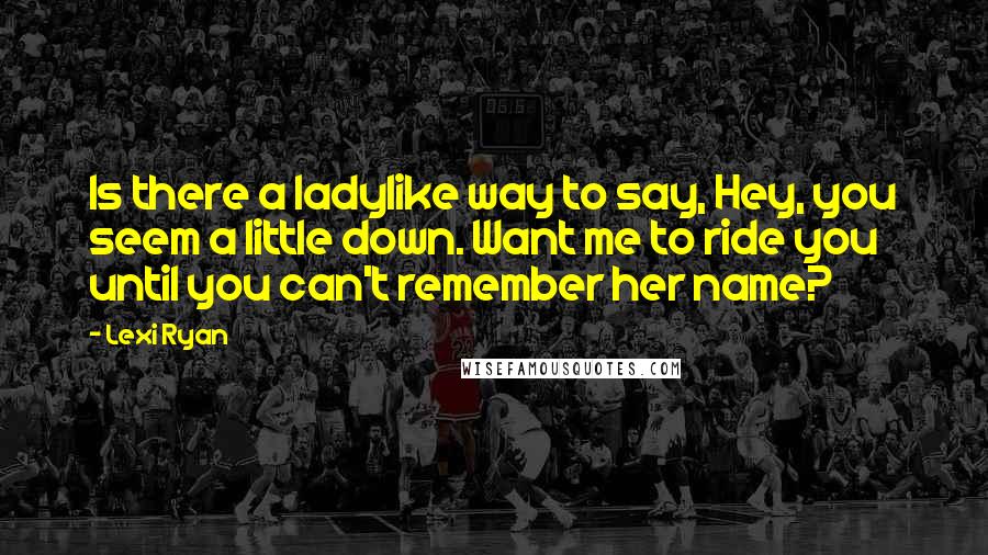 Lexi Ryan Quotes: Is there a ladylike way to say, Hey, you seem a little down. Want me to ride you until you can't remember her name?