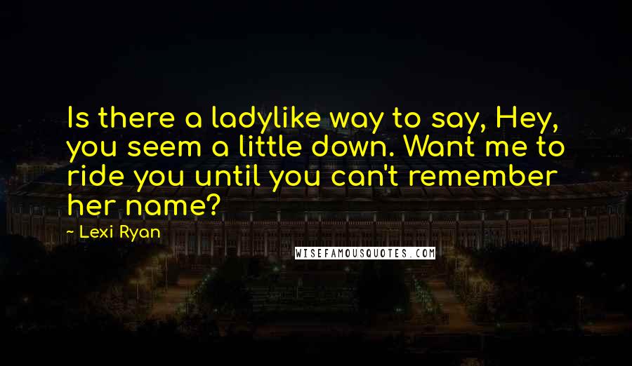 Lexi Ryan Quotes: Is there a ladylike way to say, Hey, you seem a little down. Want me to ride you until you can't remember her name?