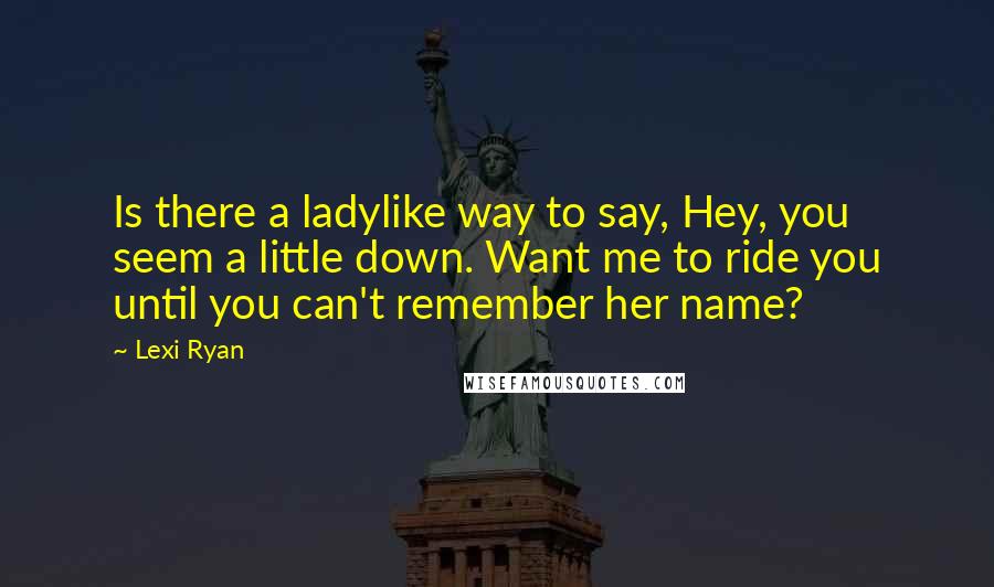Lexi Ryan Quotes: Is there a ladylike way to say, Hey, you seem a little down. Want me to ride you until you can't remember her name?