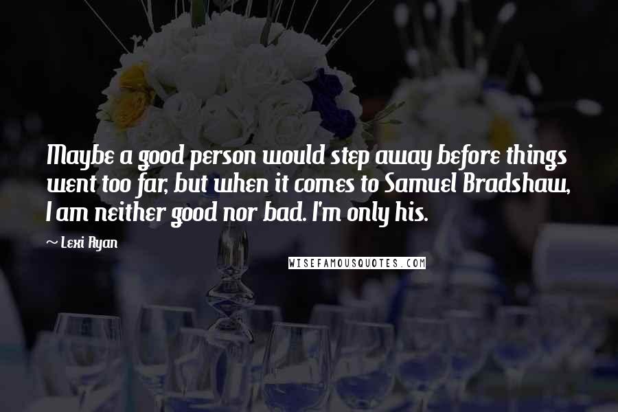 Lexi Ryan Quotes: Maybe a good person would step away before things went too far, but when it comes to Samuel Bradshaw, I am neither good nor bad. I'm only his.