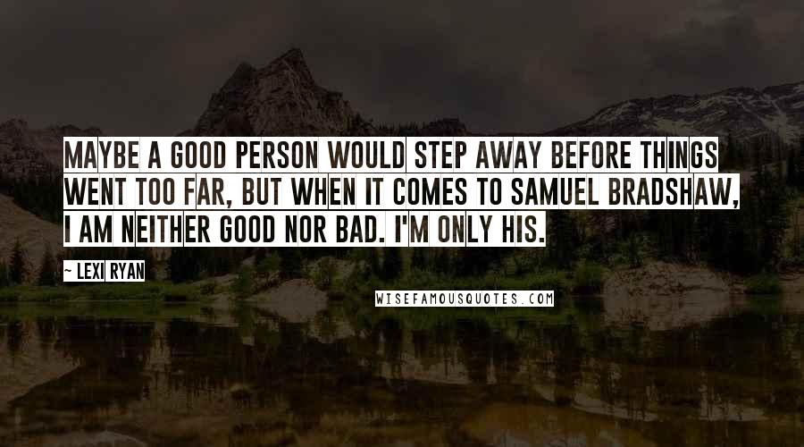 Lexi Ryan Quotes: Maybe a good person would step away before things went too far, but when it comes to Samuel Bradshaw, I am neither good nor bad. I'm only his.