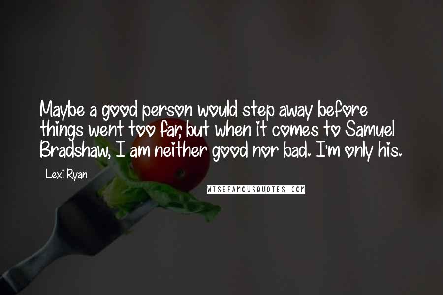 Lexi Ryan Quotes: Maybe a good person would step away before things went too far, but when it comes to Samuel Bradshaw, I am neither good nor bad. I'm only his.