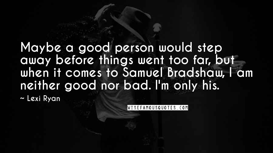 Lexi Ryan Quotes: Maybe a good person would step away before things went too far, but when it comes to Samuel Bradshaw, I am neither good nor bad. I'm only his.