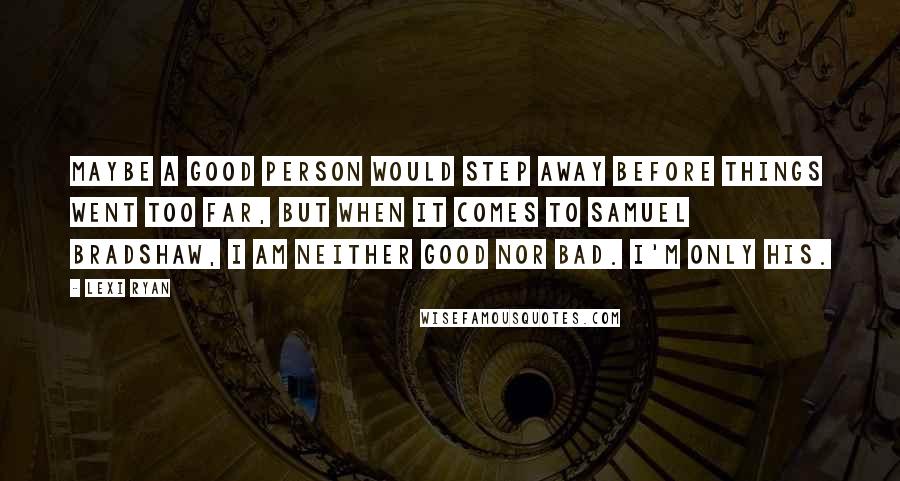 Lexi Ryan Quotes: Maybe a good person would step away before things went too far, but when it comes to Samuel Bradshaw, I am neither good nor bad. I'm only his.