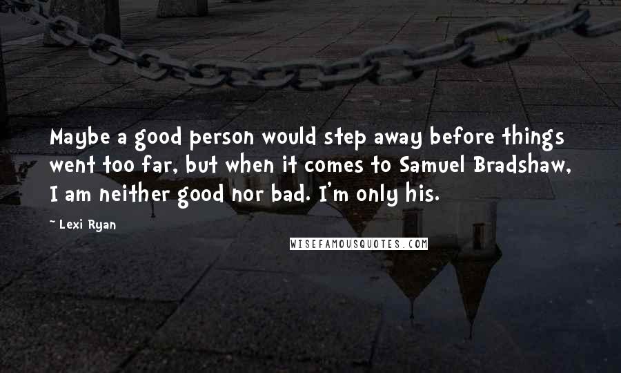 Lexi Ryan Quotes: Maybe a good person would step away before things went too far, but when it comes to Samuel Bradshaw, I am neither good nor bad. I'm only his.