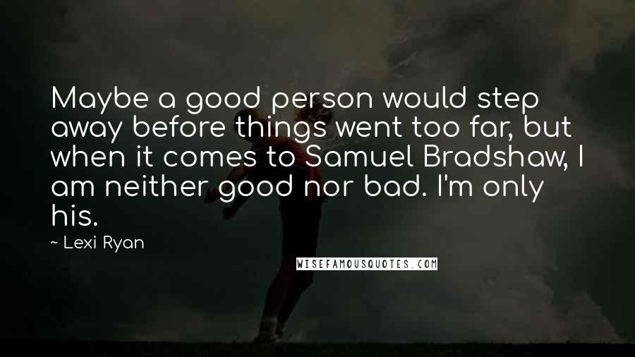 Lexi Ryan Quotes: Maybe a good person would step away before things went too far, but when it comes to Samuel Bradshaw, I am neither good nor bad. I'm only his.