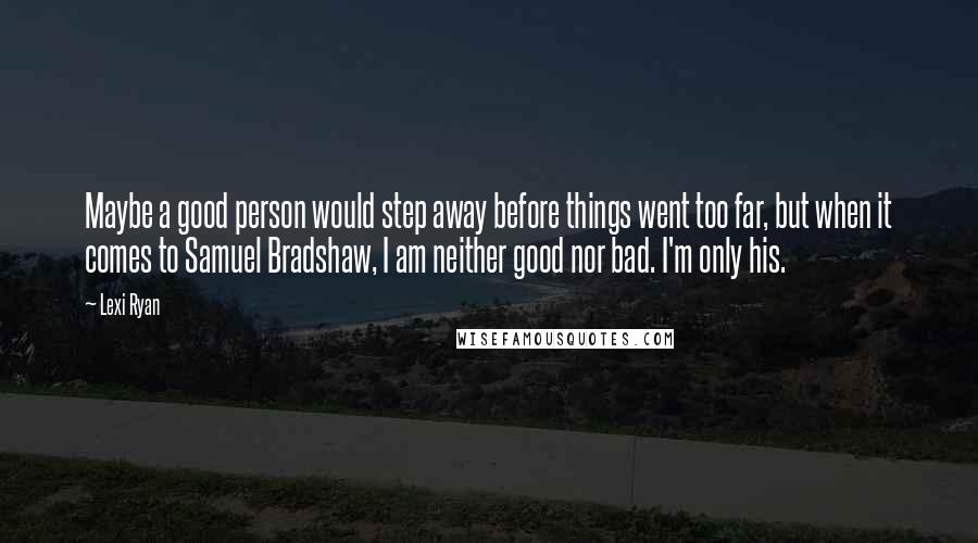 Lexi Ryan Quotes: Maybe a good person would step away before things went too far, but when it comes to Samuel Bradshaw, I am neither good nor bad. I'm only his.