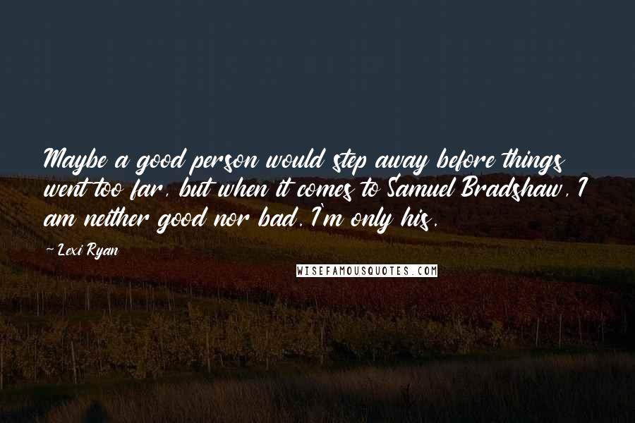 Lexi Ryan Quotes: Maybe a good person would step away before things went too far, but when it comes to Samuel Bradshaw, I am neither good nor bad. I'm only his.