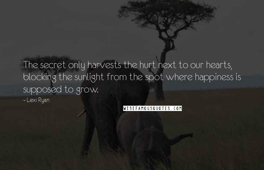 Lexi Ryan Quotes: The secret only harvests the hurt next to our hearts, blocking the sunlight from the spot where happiness is supposed to grow.