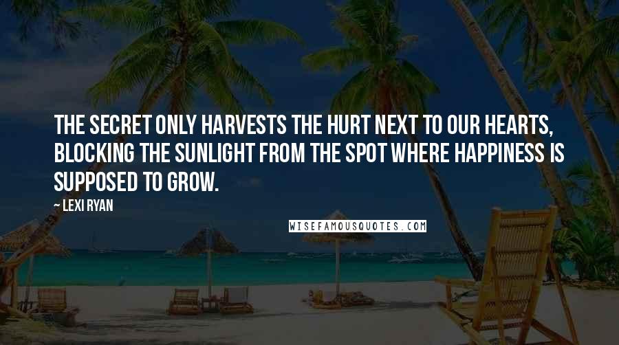 Lexi Ryan Quotes: The secret only harvests the hurt next to our hearts, blocking the sunlight from the spot where happiness is supposed to grow.