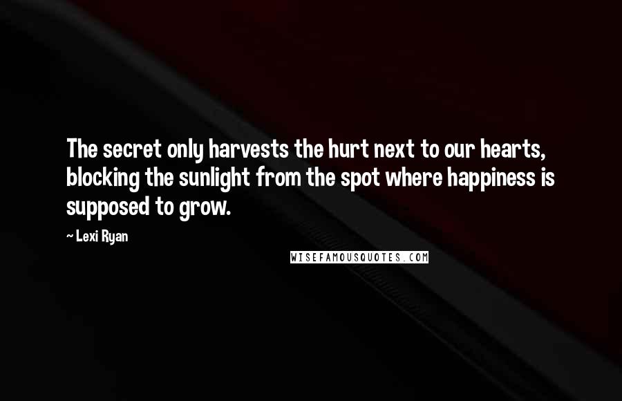 Lexi Ryan Quotes: The secret only harvests the hurt next to our hearts, blocking the sunlight from the spot where happiness is supposed to grow.