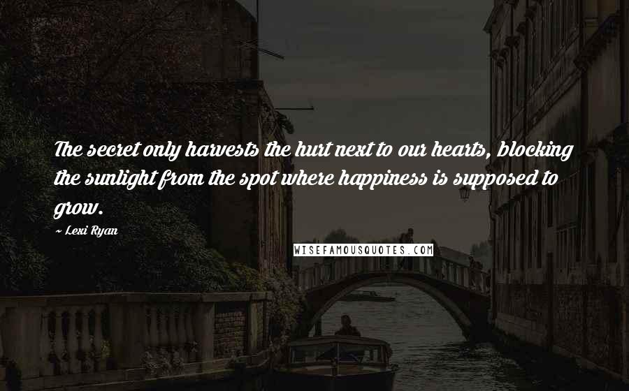 Lexi Ryan Quotes: The secret only harvests the hurt next to our hearts, blocking the sunlight from the spot where happiness is supposed to grow.