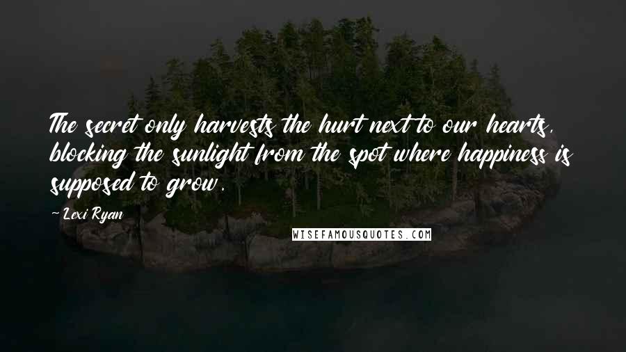 Lexi Ryan Quotes: The secret only harvests the hurt next to our hearts, blocking the sunlight from the spot where happiness is supposed to grow.