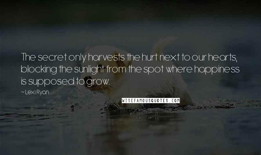 Lexi Ryan Quotes: The secret only harvests the hurt next to our hearts, blocking the sunlight from the spot where happiness is supposed to grow.